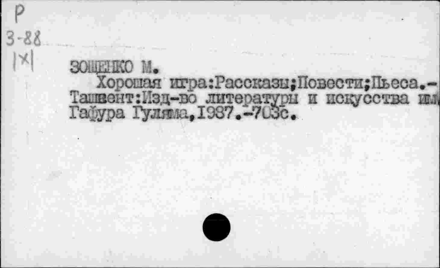 ﻿р
з-и ...
ЗОЩЕНКО М.
Хорошая игра:Расо1ШЗц;Повости;Пьеса.-Ташвонт:11эд-во литературы и искусства Ш1 Гафура Гуляг.и,1937.-7с3с.